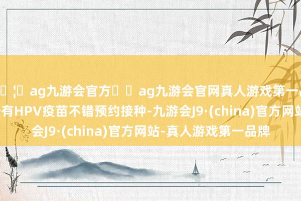 🦄ag九游会官方⚽ag九游会官网真人游戏第一品牌实力正规平台已经有HPV疫苗不错预约接种-九游会J9·(china)官方网站-真人游戏第一品牌