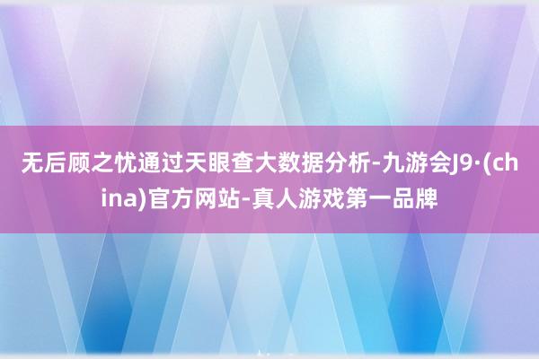 无后顾之忧通过天眼查大数据分析-九游会J9·(china)官方网站-真人游戏第一品牌