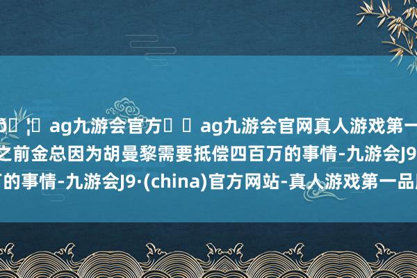 🦄ag九游会官方⚽ag九游会官网真人游戏第一品牌实力正规平台之前金总因为胡曼黎需要抵偿四百万的事情-九游会J9·(china)官方网站-真人游戏第一品牌