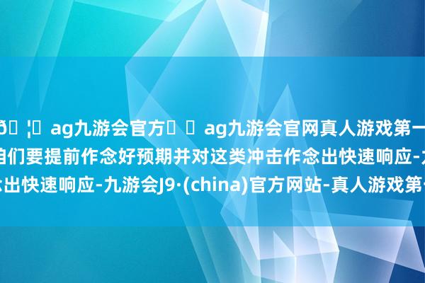 🦄ag九游会官方⚽ag九游会官网真人游戏第一品牌实力正规平台咱们要提前作念好预期并对这类冲击作念出快速响应-九游会J9·(china)官方网站-真人游戏第一品牌