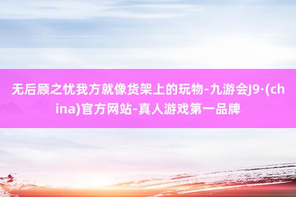 无后顾之忧我方就像货架上的玩物-九游会J9·(china)官方网站-真人游戏第一品牌