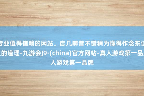 专业值得信赖的网站。庶几畴昔不错稍为懂得作念东谈主的道理-九游会J9·(china)官方网站-真人游戏第一品牌