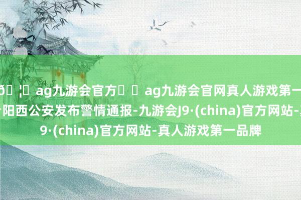 🦄ag九游会官方⚽ag九游会官网真人游戏第一品牌实力正规平台阳西公安发布警情通报-九游会J9·(china)官方网站-真人游戏第一品牌