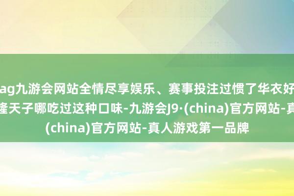 ag九游会网站全情尽享娱乐、赛事投注过惯了华衣好意思食日子的乾隆天子哪吃过这种口味-九游会J9·(china)官方网站-真人游戏第一品牌
