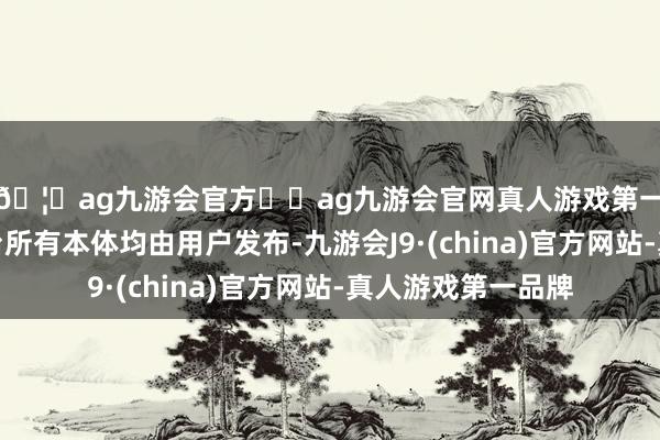 🦄ag九游会官方⚽ag九游会官网真人游戏第一品牌实力正规平台所有本体均由用户发布-九游会J9·(china)官方网站-真人游戏第一品牌
