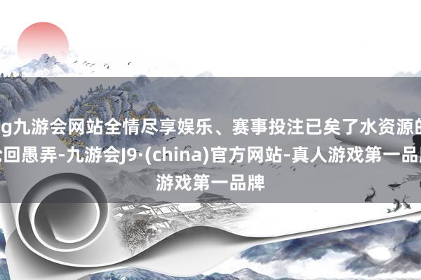 ag九游会网站全情尽享娱乐、赛事投注已矣了水资源的轮回愚弄-九游会J9·(china)官方网站-真人游戏第一品牌