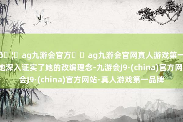 🦄ag九游会官方⚽ag九游会官网真人游戏第一品牌实力正规平台她深入证实了她的改编理念-九游会J9·(china)官方网站-真人游戏第一品牌