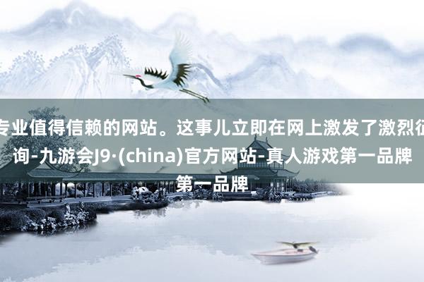 专业值得信赖的网站。这事儿立即在网上激发了激烈征询-九游会J9·(china)官方网站-真人游戏第一品牌
