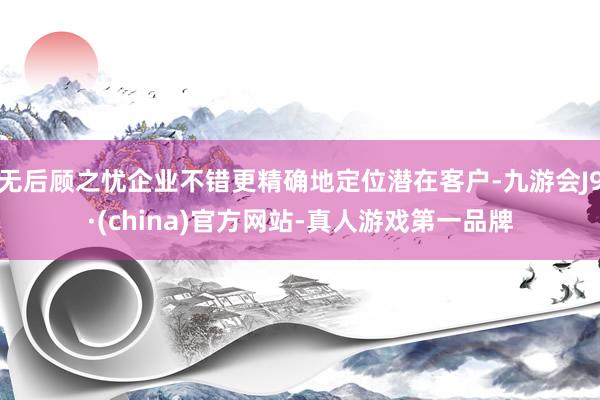无后顾之忧企业不错更精确地定位潜在客户-九游会J9·(china)官方网站-真人游戏第一品牌