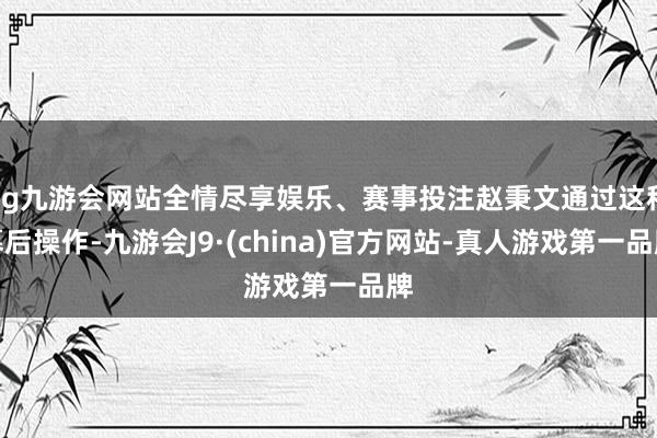 ag九游会网站全情尽享娱乐、赛事投注赵秉文通过这种幕后操作-九游会J9·(china)官方网站-真人游戏第一品牌