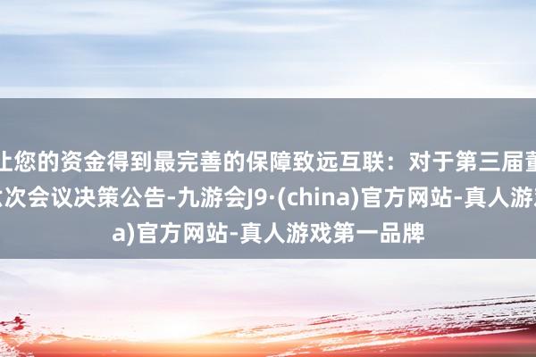 让您的资金得到最完善的保障致远互联：对于第三届董事会第十六次会议决策公告-九游会J9·(china)官方网站-真人游戏第一品牌