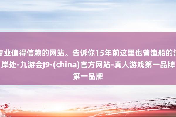 专业值得信赖的网站。告诉你15年前这里也曾渔船的泊岸处-九游会J9·(china)官方网站-真人游戏第一品牌