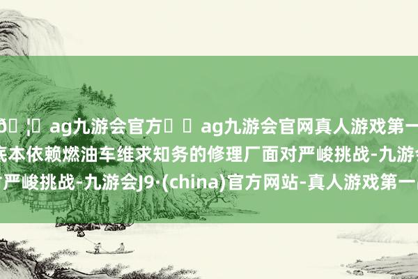 🦄ag九游会官方⚽ag九游会官网真人游戏第一品牌实力正规平台底本依赖燃油车维求知务的修理厂面对严峻挑战-九游会J9·(china)官方网站-真人游戏第一品牌