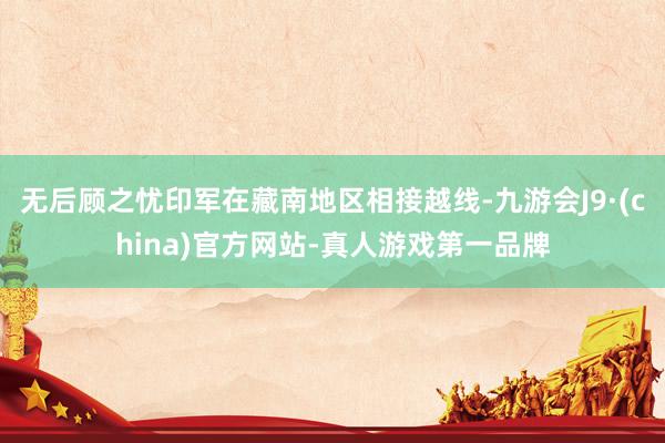 无后顾之忧印军在藏南地区相接越线-九游会J9·(china)官方网站-真人游戏第一品牌