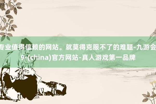 专业值得信赖的网站。就莫得克服不了的难题-九游会J9·(china)官方网站-真人游戏第一品牌