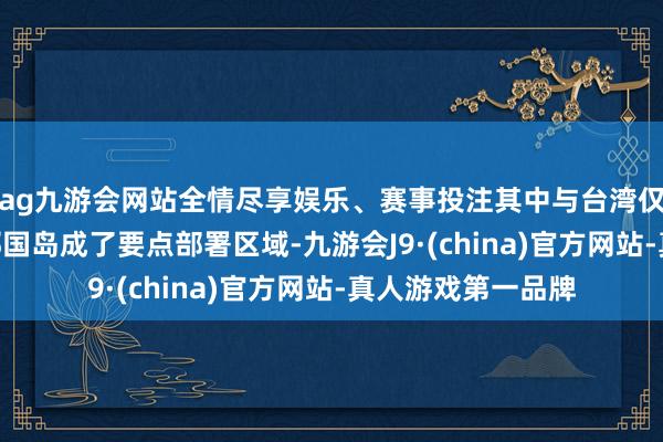 ag九游会网站全情尽享娱乐、赛事投注其中与台湾仅有110千米的与那国岛成了要点部署区域-九游会J9·(china)官方网站-真人游戏第一品牌