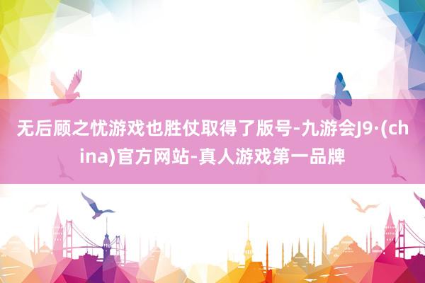 无后顾之忧游戏也胜仗取得了版号-九游会J9·(china)官方网站-真人游戏第一品牌