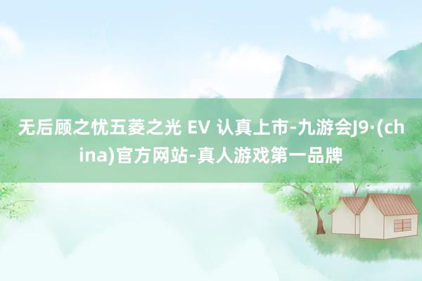 无后顾之忧五菱之光 EV 认真上市-九游会J9·(china)官方网站-真人游戏第一品牌