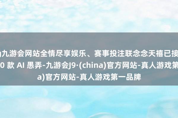 ag九游会网站全情尽享娱乐、赛事投注联念念天禧已接入超 1700 款 AI 愚弄-九游会J9·(china)官方网站-真人游戏第一品牌