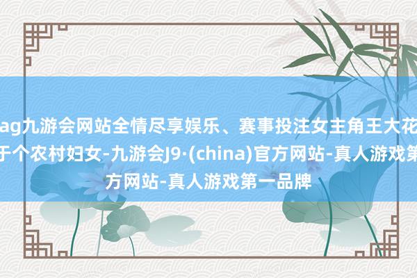 ag九游会网站全情尽享娱乐、赛事投注女主角王大花原本等于个农村妇女-九游会J9·(china)官方网站-真人游戏第一品牌