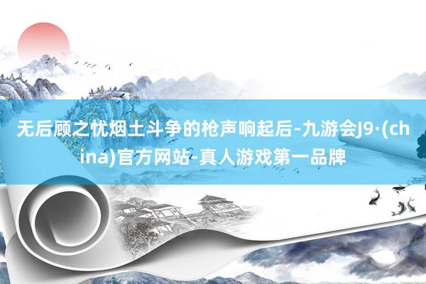 无后顾之忧烟土斗争的枪声响起后-九游会J9·(china)官方网站-真人游戏第一品牌