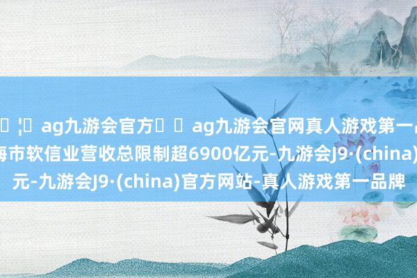🦄ag九游会官方⚽ag九游会官网真人游戏第一品牌实力正规平台上海市软信业营收总限制超6900亿元-九游会J9·(china)官方网站-真人游戏第一品牌