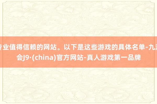 专业值得信赖的网站。以下是这些游戏的具体名单-九游会J9·(china)官方网站-真人游戏第一品牌