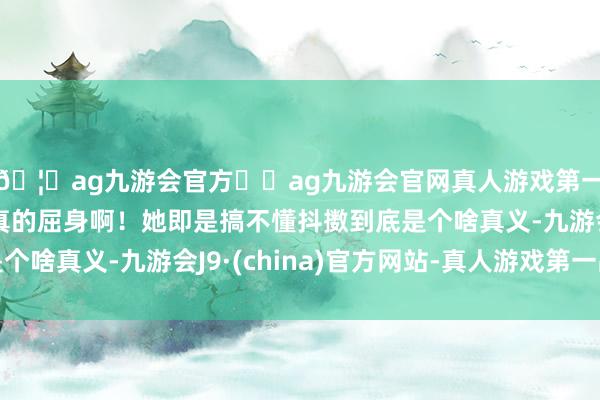 🦄ag九游会官方⚽ag九游会官网真人游戏第一品牌实力正规平台真的屈身啊！她即是搞不懂抖擞到底是个啥真义-九游会J9·(china)官方网站-真人游戏第一品牌