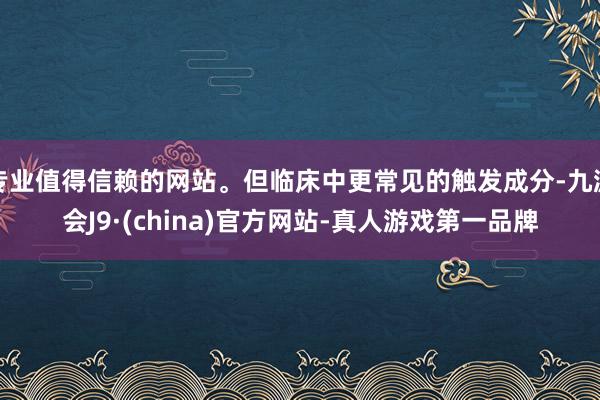 专业值得信赖的网站。但临床中更常见的触发成分-九游会J9·(china)官方网站-真人游戏第一品牌