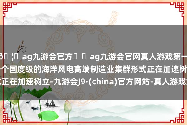 🦄ag九游会官方⚽ag九游会官网真人游戏第一品牌实力正规平台一个国度级的海洋风电高端制造业集群形式正在加速树立-九游会J9·(china)官方网站-真人游戏第一品牌
