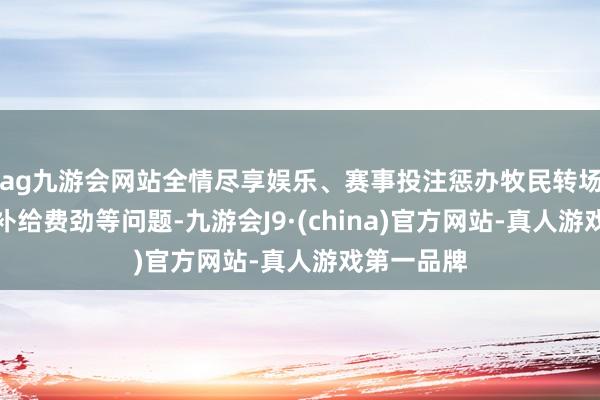 ag九游会网站全情尽享娱乐、赛事投注惩办牧民转场表现长、补给费劲等问题-九游会J9·(china)官方网站-真人游戏第一品牌