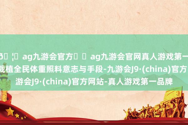 🦄ag九游会官方⚽ag九游会官网真人游戏第一品牌实力正规平台栽植全民体重照料意志与手段-九游会J9·(china)官方网站-真人游戏第一品牌