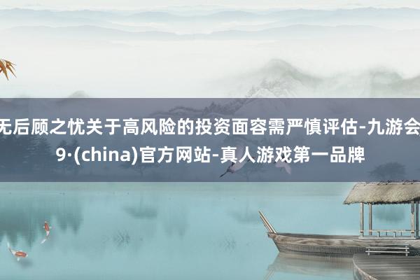 无后顾之忧关于高风险的投资面容需严慎评估-九游会J9·(china)官方网站-真人游戏第一品牌