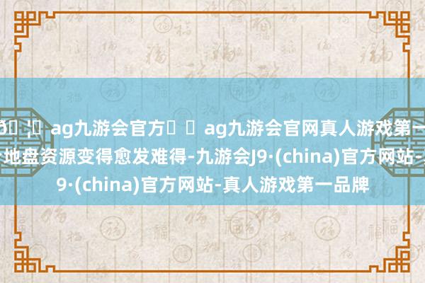 🦄ag九游会官方⚽ag九游会官网真人游戏第一品牌实力正规平台地盘资源变得愈发难得-九游会J9·(china)官方网站-真人游戏第一品牌