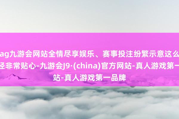 ag九游会网站全情尽享娱乐、赛事投注纷繁示意这么的行径非常贴心-九游会J9·(china)官方网站-真人游戏第一品牌