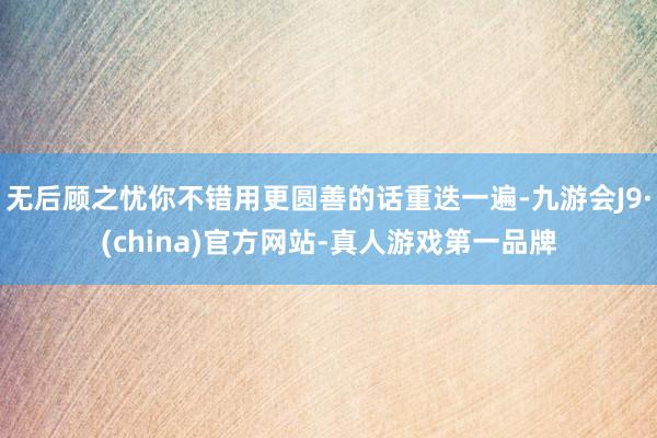 无后顾之忧你不错用更圆善的话重迭一遍-九游会J9·(china)官方网站-真人游戏第一品牌