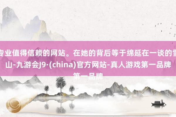 专业值得信赖的网站。在她的背后等于绵延在一谈的雪山-九游会J9·(china)官方网站-真人游戏第一品牌