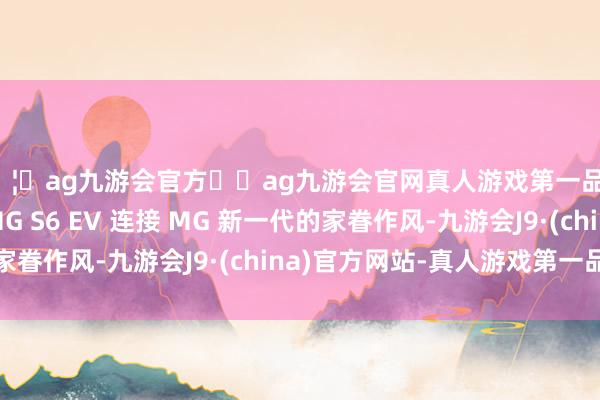 🦄ag九游会官方⚽ag九游会官网真人游戏第一品牌实力正规平台 MG S6 EV 连接 MG 新一代的家眷作风-九游会J9·(china)官方网站-真人游戏第一品牌