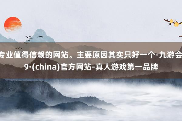 专业值得信赖的网站。主要原因其实只好一个-九游会J9·(china)官方网站-真人游戏第一品牌