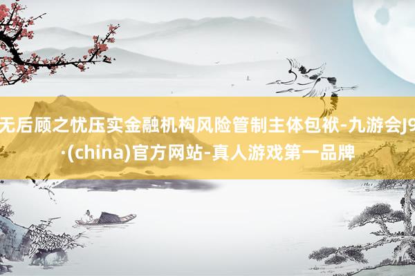 无后顾之忧压实金融机构风险管制主体包袱-九游会J9·(china)官方网站-真人游戏第一品牌