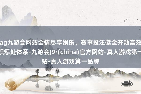 ag九游会网站全情尽享娱乐、赛事投注健全开动高效的组织惩处体系-九游会J9·(china)官方网站-真人游戏第一品牌