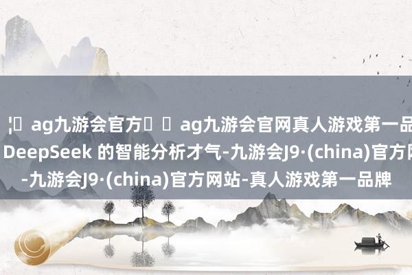 🦄ag九游会官方⚽ag九游会官网真人游戏第一品牌实力正规平台期骗 DeepSeek 的智能分析才气-九游会J9·(china)官方网站-真人游戏第一品牌