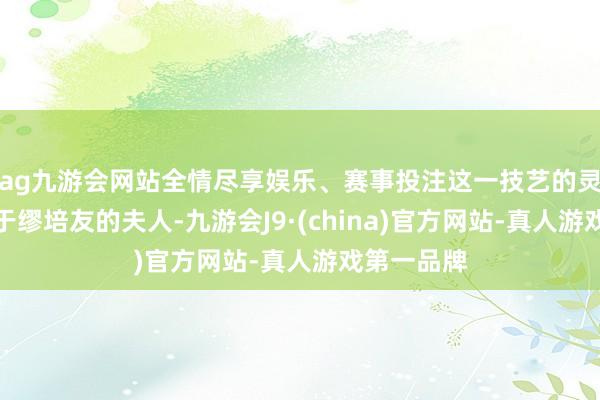 ag九游会网站全情尽享娱乐、赛事投注这一技艺的灵感是来自于缪培友的夫人-九游会J9·(china)官方网站-真人游戏第一品牌