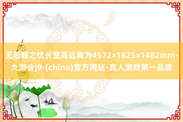 无后顾之忧长宽高远离为4572×1825×1482mm-九游会J9·(china)官方网站-真人游戏第一品牌