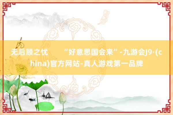 无后顾之忧       “好意思国会来”-九游会J9·(china)官方网站-真人游戏第一品牌
