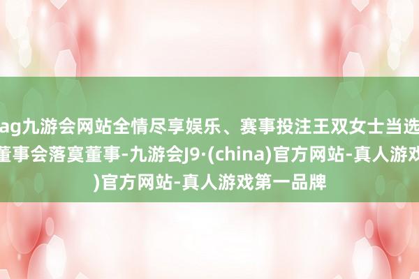 ag九游会网站全情尽享娱乐、赛事投注王双女士当选为第五届董事会落寞董事-九游会J9·(china)官方网站-真人游戏第一品牌