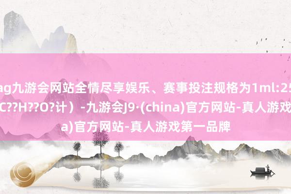 ag九游会网站全情尽享娱乐、赛事投注规格为1ml:250μg（按C??H??O?计）-九游会J9·(china)官方网站-真人游戏第一品牌