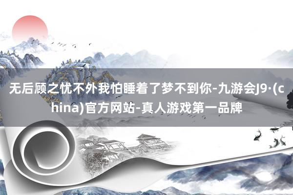 无后顾之忧不外我怕睡着了梦不到你-九游会J9·(china)官方网站-真人游戏第一品牌
