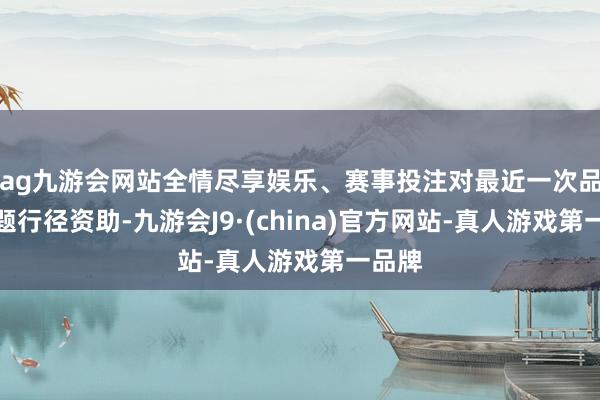 ag九游会网站全情尽享娱乐、赛事投注对最近一次品牌主题行径资助-九游会J9·(china)官方网站-真人游戏第一品牌