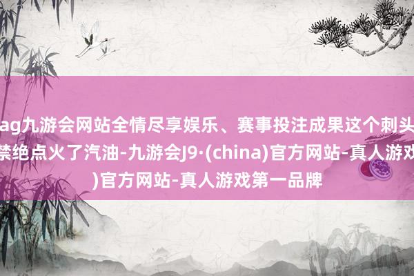 ag九游会网站全情尽享娱乐、赛事投注成果这个刺头王文革不禁绝点火了汽油-九游会J9·(china)官方网站-真人游戏第一品牌
